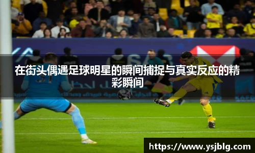在街头偶遇足球明星的瞬间捕捉与真实反应的精彩瞬间