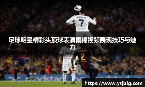 足球明星精彩头顶球表演集锦视频展现技巧与魅力