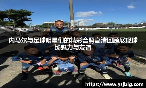 内马尔与足球明星们的精彩合照高清回顾展现球场魅力与友谊